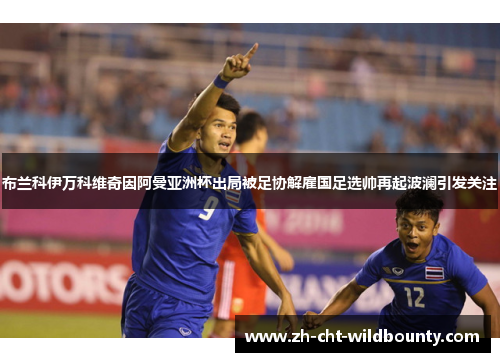 布兰科伊万科维奇因阿曼亚洲杯出局被足协解雇国足选帅再起波澜引发关注 布兰科伊万科维奇因阿曼亚洲杯出局被足协解雇国足选帅再起波澜引发关注